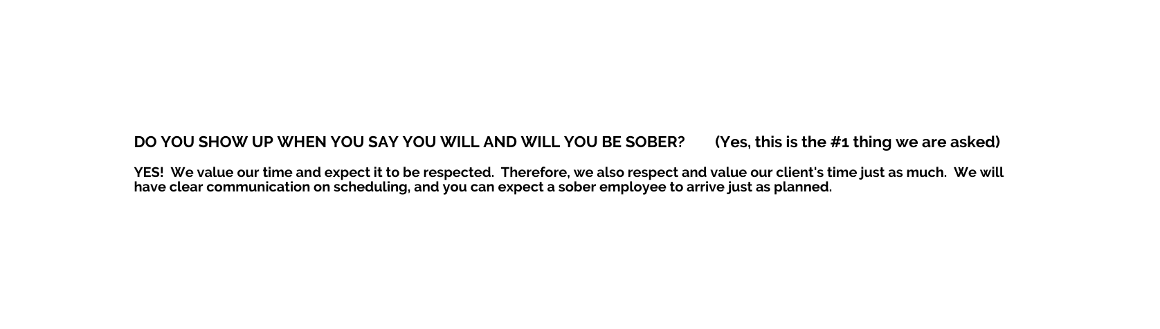 DO YOU SHOW UP WHEN YOU SAY YOU WILL AND WILL YOU BE SOBER Yes this is the 1 thing we are asked YES We value our time and expect it to be respected Therefore we also respect and value our client s time just as much We will have clear communication on scheduling and you can expect a sober employee to arrive just as planned