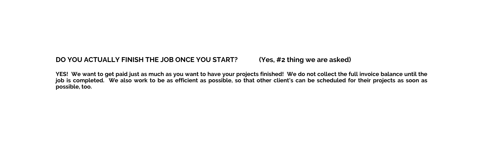 DO YOU ACTUALLY FINISH THE JOB ONCE YOU START Yes 2 thing we are asked YES We want to get paid just as much as you want to have your projects finished We do not collect the full invoice balance until the job is completed We also work to be as efficient as possible so that other client s can be scheduled for their projects as soon as possible too